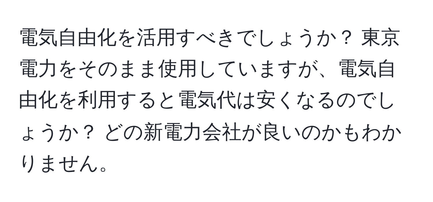 電気自由化を活用すべきでしょうか？ 東京電力をそのまま使用していますが、電気自由化を利用すると電気代は安くなるのでしょうか？ どの新電力会社が良いのかもわかりません。