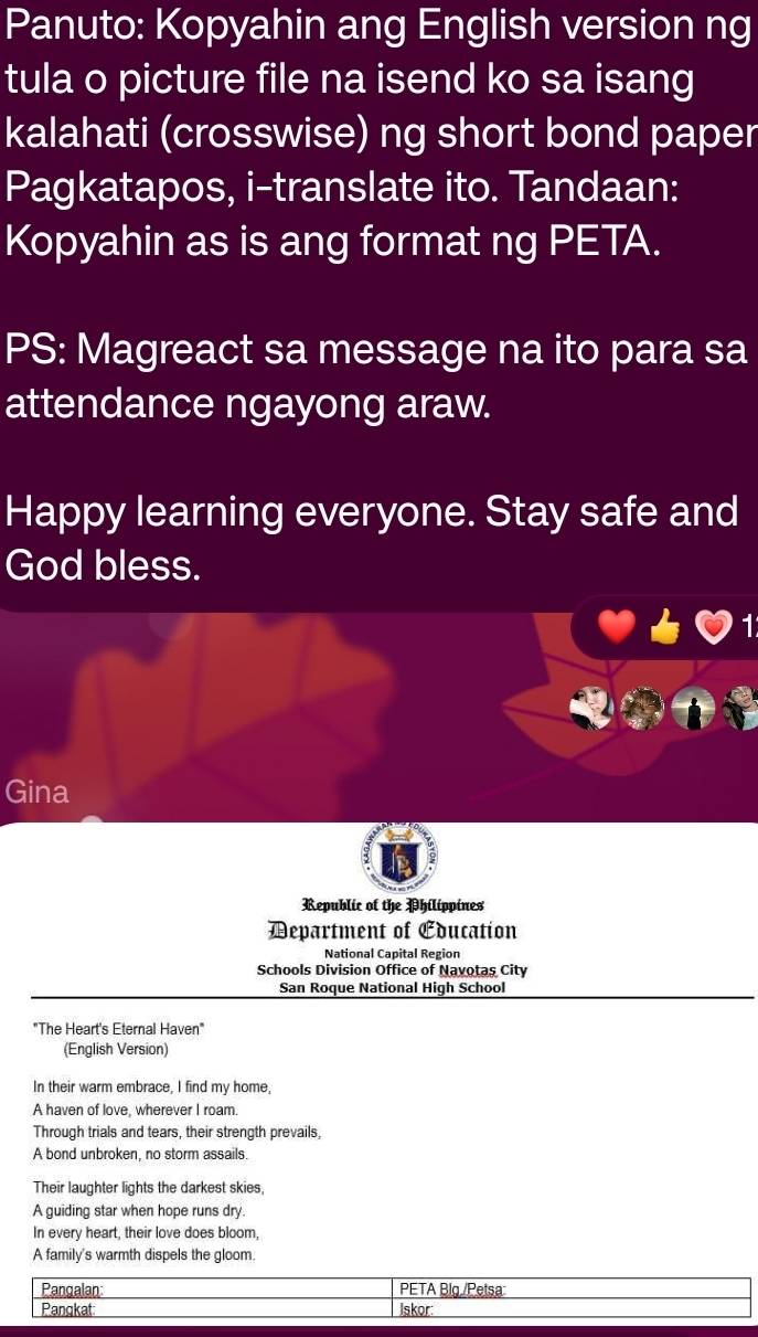 Panuto: Kopyahin ang English version ng 
tula o picture file na isend ko sa isang 
kalahati (crosswise) ng short bond paper 
Pagkatapos, i-translate ito. Tandaan: 
Kopyahin as is ang format ng PETA. 
PS: Magreact sa message na ito para sa 
attendance ngayong araw. 
Happy learning everyone. Stay safe and 
God bless. 
1 
Gina 
Republic of the Philippines 
Department of Education 
National Capital Region 
Schools Division Office of Navotas City 
San Roque National High School 
"The Heart's Eternal Haven" 
(English Version) 
In their warm embrace, I find my home, 
A haven of love, wherever I roam. 
Through trials and tears, their strength prevails, 
A bond unbroken, no storm assails. 
Their laughter lights the darkest skies, 
A guiding star when hope runs dry. 
In every heart, their love does bloom, 
A family's warmth dispels the gloom. 
Pangalan: PETA Big./Petsa 
Pangkat Iskor: