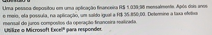 quesião 
Uma pessoa depositou em uma aplicação financeira R$ 1.039,98 mensalmente. Após dois anos 
e meio, ela possuía, na aplicação, um saldo igual a R$ 35.850,00. Determine a taxa efetiva 
mensal de juros compostos da operação financeira realizada. 
Utilize o Microsoft Exce 1^x para responder.