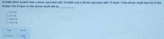 A chain drive system has a driver sprocket with 24 teeth and a driven sprocket with 72 teeth. If the driver shaft has 633 ft-Ibs
torque, the torque on the driven shaft will be
_
133 ft-lb
211Ib
1899 ft Ib
3165 It-lb
Flag Reset
Previous Next