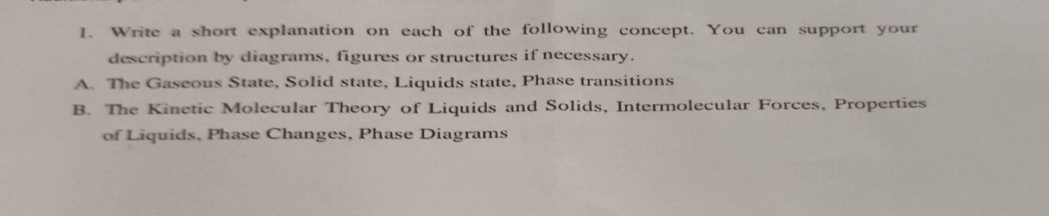 Write a short explanation on each of the following concept. You can support your
description by diagrams, figures or structures if necessary.
A. The Gaseous State, Solid state, Liquids state, Phase transitions
B. The Kinetic Molecular Theory of Liquids and Solids, Intermolecular Forces, Properties
of Liquids, Phase Changes, Phase Diagrams