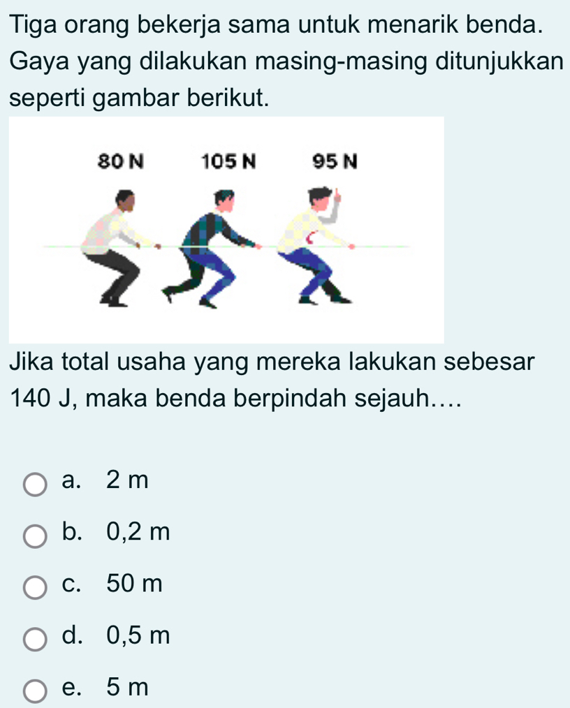 Tiga orang bekerja sama untuk menarik benda.
Gaya yang dilakukan masing-masing ditunjukkan
seperti gambar berikut.
Jika total usaha yang mereka lakukan sebesar
140 J, maka benda berpindah sejauh....
a. 2 m
b. 0,2 m
c. 50 m
d. 0,5 m
e. 5 m