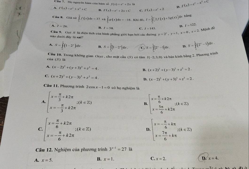 Họ nguyên hàm của hàm số f(x)=e^x+2x A D. F(x)=e^x-x^2+C
A, F(x)=e^x+x^2+C B. F(x)=e^x+2x+C C. F(x)=e^x+2
Câu 8. Giả sử ∈tlimits _0^(9f(x)dx=37 và ∈tlimits _0^9g(x)dx=-16. Khi đó, I=∈tlimits _0^9[2f(x)+3g(x)] dx bǎng
A. I=26. D. I=122.
B. I=58. C. I=143.
Câu 9. Gọi S là diện tích của hình phẳng giới hạn bởi các đường y=2^x),y=1,x=0,x=2. Mệnh đề
nào dưới đây là sai?
A. S=∈tlimits _0^(2(1-2^x))dx. B. S=∈tlimits _0^(2|1-2^x)|dx. C. S=∈tlimits^2|2^x-1|dx. D. S=∈tlimits _0^(2(2^x)-1)dx.
Câu 10. Trong không gian Oxyz , cho mặt cầu (S) có tâm I(-2;3;0) và bán kính bằng 2. Phương trình
của (S) là
A. (x-2)^2+(y+3)^2+z^2=4.
B. (x+2)^2+(y-3)^2+z^2=2.
C. (x+2)^2+(y-3)^2+z^2=4.
D. (x-2)^2+(y+3)^2+z^2=2.
Câu 11. Phương trình 2cos x-1=0 có họ nghiệm là
A. beginarrayl x= π /3 +k2π  x=- π /3 +k2π endarray. ;(k∈ Z)
B beginarrayl x= π /6 +k2π  x= 5π /6 +k2π endarray. ;(k∈ Z)
C beginarrayl x= π /6 +k2π  x=- π /6 +k2π endarray. ;(k∈ Z)
D beginarrayl x=- π /6 +kπ  x= 7π /6 +kπ endarray. ;(k∈ Z)
Câu 12. Nghiệm của phương trình 3^(x-1)=271a
B.
A. x=5. x=1. C. x=2. D. x=4.