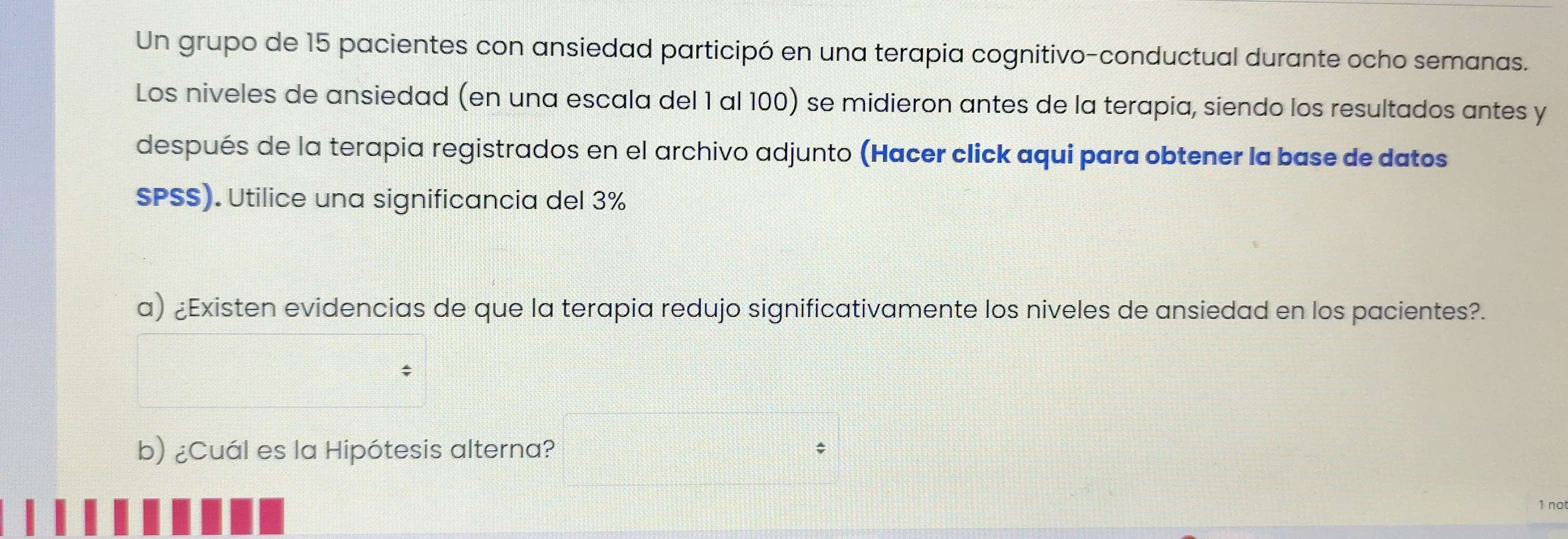 Un grupo de 15 pacientes con ansiedad participó en una terapia cognitivo-conductual durante ocho semanas. 
Los niveles de ansiedad (en una escala del 1 al 100) se midieron antes de la terapia, siendo los resultados antes y 
después de la terapia registrados en el archivo adjunto (Hacer click aqui para obtener la base de datos 
SPSS). Utilice una significancia del 3%
a) ¿Existen evidencias de que la terapia redujo significativamente los niveles de ansiedad en los pacientes?. 
b) ¿Cuál es la Hipótesis alterna? 
1 no