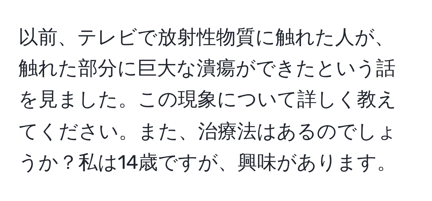 以前、テレビで放射性物質に触れた人が、触れた部分に巨大な潰瘍ができたという話を見ました。この現象について詳しく教えてください。また、治療法はあるのでしょうか？私は14歳ですが、興味があります。