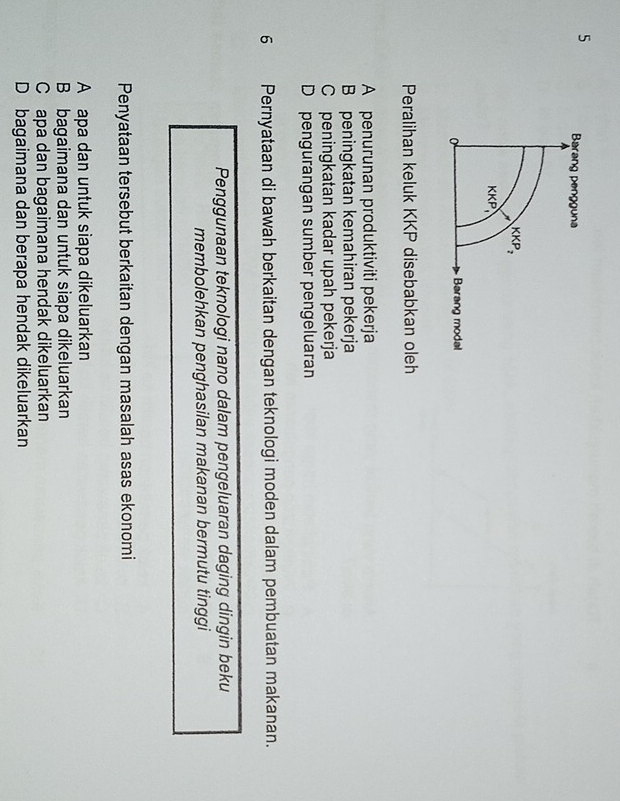 Barang pengguna
KKP_2
KKP
Barang modal
Peralihan keluk KKP disebabkan oleh
A penurunan produktiviti pekerja
B peningkatan kemahiran pekerja
C peningkatan kadar upah pekerja
D pengurangan sumber pengeluaran
6 Pernyataan di bawah berkaitan dengan teknologi moden dalam pembuatan makanan.
Penggunaan teknologi nano dalam pengeluaran daging dingin beku
membolehkan penghasilan makanan bermutu tinggi
Penyataan tersebut berkaitan dengan masalah asas ekonomi
A apa dan untuk siapa dikeluarkan
B bagaimana dan untuk siapa dikeluarkan
Capa dan bagaimana hendak dikeluarkan
D bagaimana dan berapa hendak dikeluarkan