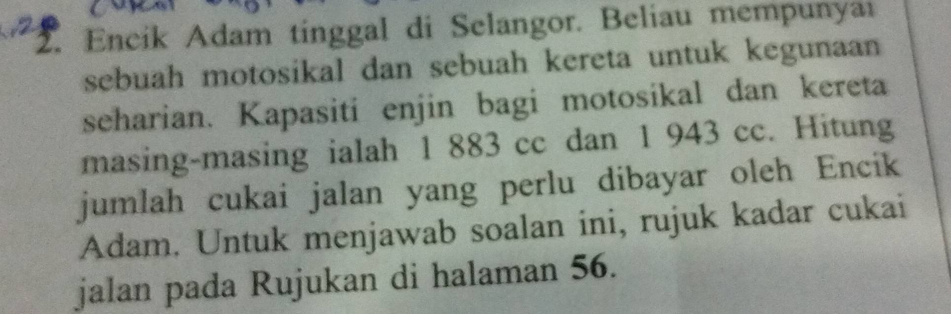 Encik Adam tinggal di Selangor. Beliau mempunyai 
sebuah motosikal dan sebuah kereta untuk kegunaan 
scharian. Kapasiti enjin bagi motosikal dan kereta 
masing-masing ialah 1 883 cc dan 1 943 cc. Hitung 
jumlah cukai jalan yang perlu dibayar oleh Encik 
Adam. Untuk menjawab soalan ini, rujuk kadar cukai 
jalan pada Rujukan di halaman 56.