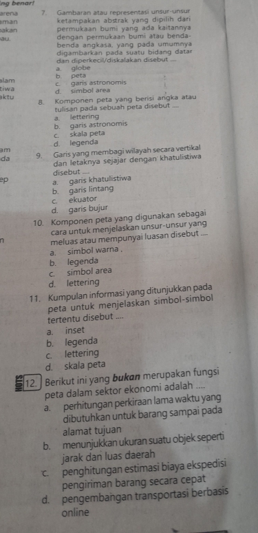 ng benar!
arena 7. Gambaran atau representasi unsur-unsur
man ketampakan abstrak yang dipilih dari 
akan permukaan bumi yang ada kaitannya
au. dengan permukaan bumi atau benda-
benda angkasa, yang pada umumnya
digambarkan pada suatu bidang datar
dan diperkecil/diskalakan disebut ....
a. globe
lam b. peta
tiwa d. simbol area c. garis astronomis
ktu 8. Komponen peta yang berisi angka atau
tulisan pada sebuah peta disebut
a. lettering
b. garis astronomis
c. skala peta
d. legenda
am
da 9. Garis yang membagi wilayah secara vertikal
dan letaknya sejajar dengan khatulistiwa
disebut ....
ep a. garis khatulistiwa
b. garis lintang
c. ekuator
d. garis bujur
10. Komponen peta yang digunakan sebagai
cara untuk menjelaskan unsur-unsur yang
1 meluas atau mempunyai luasan disebut ....
a. simbol warna .
b. legenda
c. simbol area
d. lettering
11. Kumpulan informasi yang ditunjukkan pada
peta untuk menjelaskan simbol-simbol
tertentu disebut ....
a. inset
b. legenda
c. lettering
d. skala peta
12. | Berikut ini yang bukan merupakan fungsi
peta dalam sektor ekonomi adalah ....
a. perhitungan perkiraan lama waktu yang
dibutuhkan untuk barang sampai pada
alamat tujuan
b. menunjukkan ukuran suatu objek seperti
jarak dan luas daerah
c. penghitungan estimasi biaya ekspedisi
pengiriman barang secara cepat
d. pengembangan transportasi berbasis
online