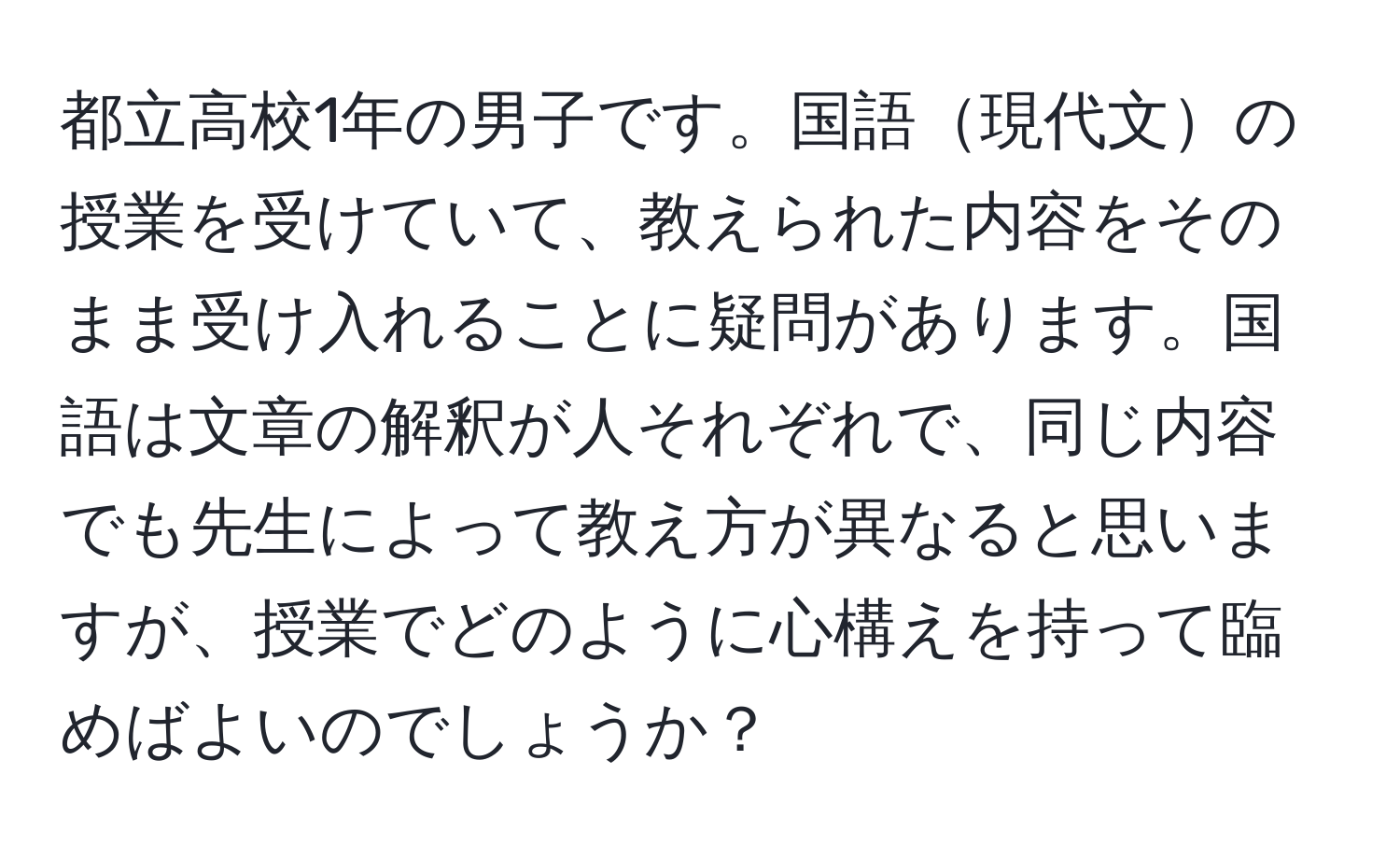 都立高校1年の男子です。国語現代文の授業を受けていて、教えられた内容をそのまま受け入れることに疑問があります。国語は文章の解釈が人それぞれで、同じ内容でも先生によって教え方が異なると思いますが、授業でどのように心構えを持って臨めばよいのでしょうか？