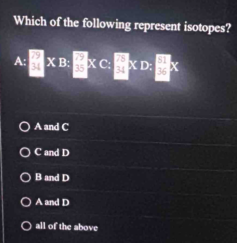 Which of the following represent isotopes?
A; □ * B:□ * C:□ * D: □ /36 *
A and C
C and D
B and D
A and D
all of the above