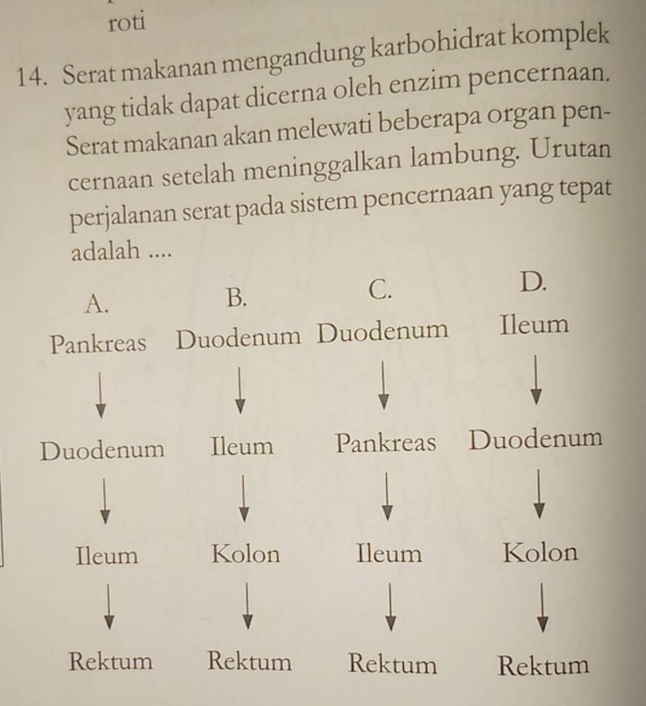 roti
14. Serat makanan mengandung karbohidrat komplek
yang tidak dapat dicerna oleh enzim pencernaan.
Serat makanan akan melewati beberapa organ pen-
cernaan setelah meninggalkan lambung. Urutan
perjalanan serat pada sistem pencernaan yang tepat
adalah ....
D.
A.
B.
C.
Pankreas Duodenum Duodenum Ileum
Duodenum Ileum Pankreas Duodenum
Ileum Kolon Ileum Kolon
Rektum Rektum Rektum Rektum