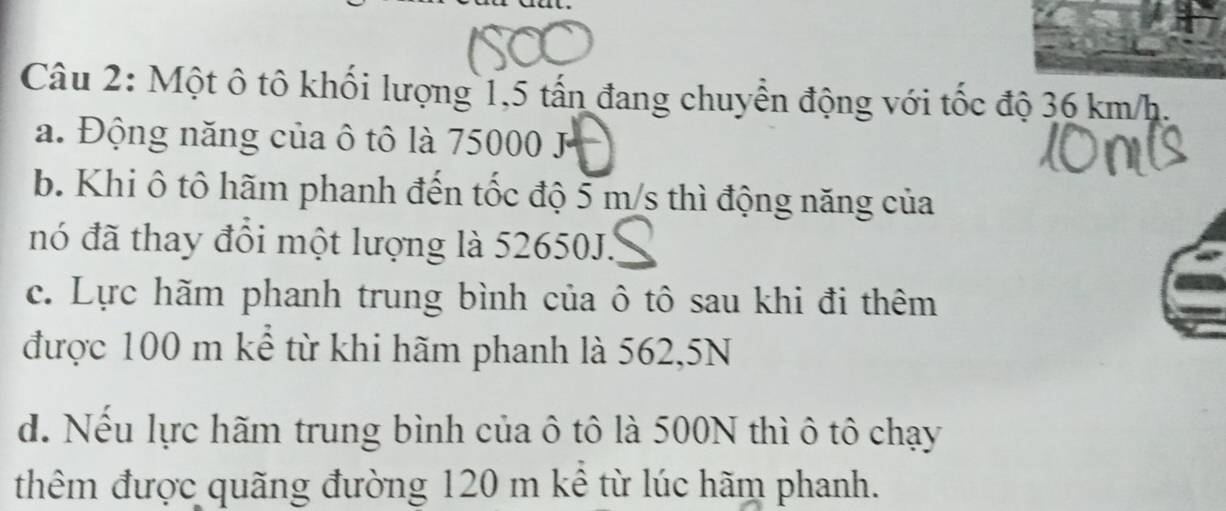 Một ô tô khối lượng 1,5 tấn đang chuyển động với tốc độ 36 km/h.
a. Động năng của ô tô là 75000 J
b. Khi ô tô hãm phanh đến tốc độ 5 m/s thì động năng của
nó đã thay đổi một lượng là 52650J.
c. Lực hãm phanh trung bình của ô tô sau khi đi thêm
được 100 m kể từ khi hãm phanh là 562,5N
d. Nếu lực hãm trung bình của ô tô là 500N thì ô tô chạy
thêm được quãng đường 120 m kê từ lúc hãm phanh.