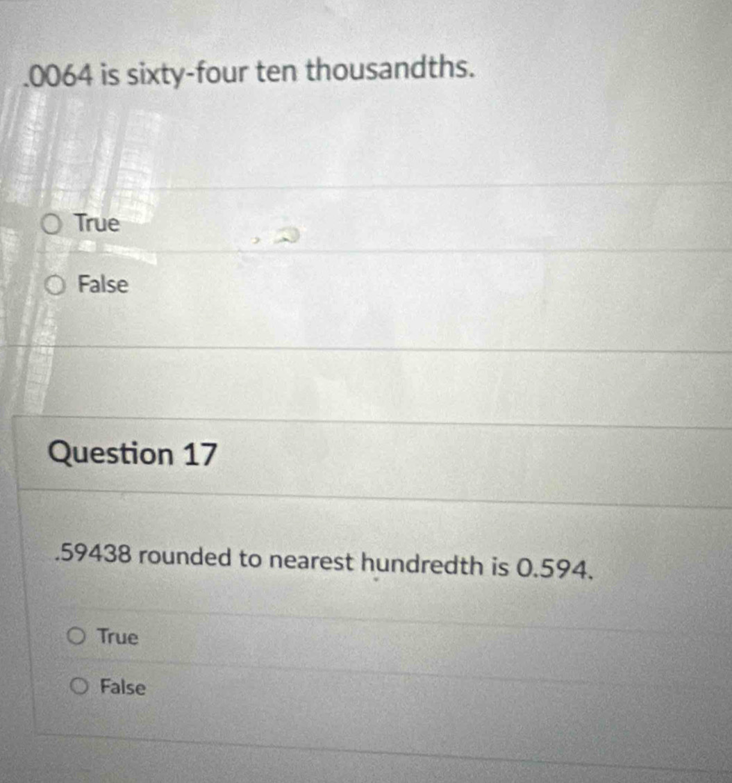 . 0064 is sixty-four ten thousandths.
True
False
Question 17
. 59438 rounded to nearest hundredth is 0.594.
True
False