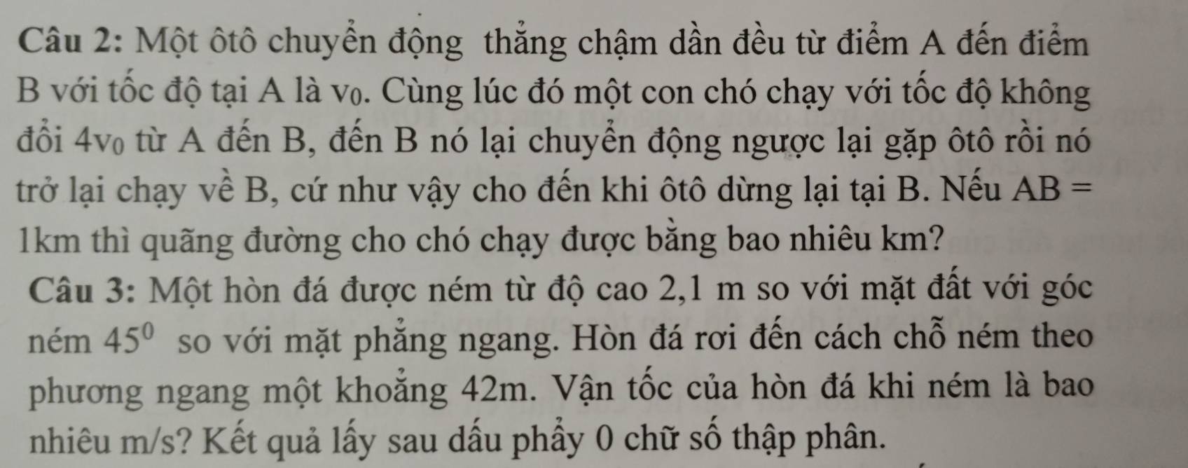 Một ôtô chuyển động thẳng chậm dần đều từ điểm A đến điểm 
B với tốc độ tại A là v₀. Cùng lúc đó một con chó chạy với tốc độ không 
đổi 4v từ A đến B, đến B nó lại chuyển động ngược lại gặp ôtô rồi nó 
trở lại chạy về B, cứ như vậy cho đến khi ôtô dừng lại tại B. Nếu AB=
1km thì quãng đường cho chó chạy được bằng bao nhiêu km? 
Câu 3: Một hòn đá được ném từ độ cao 2,1 m so với mặt đất với góc 
ném 45° so với mặt phẳng ngang. Hòn đá rơi đến cách chỗ ném theo 
phương ngang một khoằng 42m. Vận tốc của hòn đá khi ném là bao 
nhiêu m/s? Kết quả lấy sau dấu phẩy 0 chữ số thập phân.