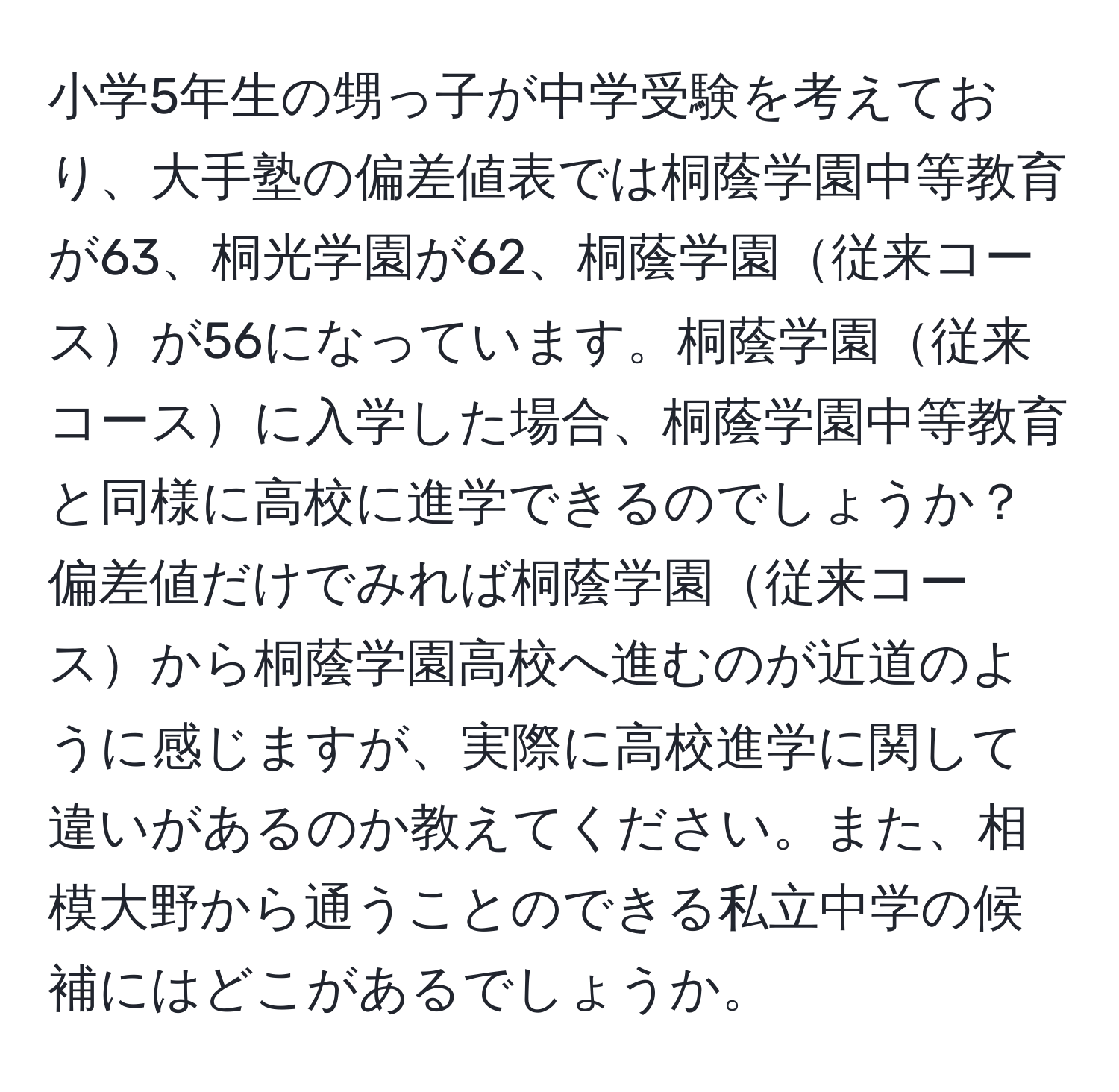 小学5年生の甥っ子が中学受験を考えており、大手塾の偏差値表では桐蔭学園中等教育が63、桐光学園が62、桐蔭学園従来コースが56になっています。桐蔭学園従来コースに入学した場合、桐蔭学園中等教育と同様に高校に進学できるのでしょうか？　偏差値だけでみれば桐蔭学園従来コースから桐蔭学園高校へ進むのが近道のように感じますが、実際に高校進学に関して違いがあるのか教えてください。また、相模大野から通うことのできる私立中学の候補にはどこがあるでしょうか。