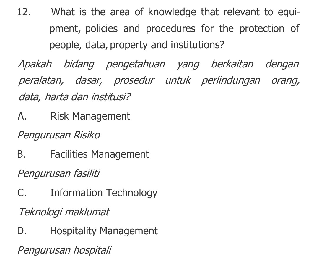 What is the area of knowledge that relevant to equi-
pment, policies and procedures for the protection of
people, data, property and institutions?
Apakah bidang pengetahuan yang berkaitan dengan
peralatan, dasar, prosedur untuk perlindungan orang,
data, harta dan institusi?
A. Risk Management
Pengurusan Risiko
B. Facilities Management
Pengurusan fasiliti
C. Information Technology
Teknologi maklumat
D. Hospitality Management
Pengurusan hospitali