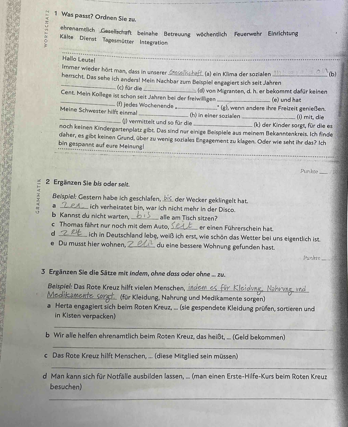 Was passt? Ordnen Sie zu.
ehrenamtlich Gesellschaft beinahe Betreuung wöchentlich Feuerwehr Einrichtung
Kälte Dienst Tagesmütter Integration
Hallo Leute!
_
Immer wieder hört man, dass in unserer
(a) ein Klima der sozialen (b)
_
herrscht. Das sehe ich anders! Mein Nachbar zum Beispiel engagiert sich seit Jahren
(c) für die_
(d) von Migranten, d. h. er bekommt dafür keinen
_Cent. Mein Kollege ist schon seit Jahren bei der freiwilligen _(e) und hat
(f) jedes Wochenende, _" (g), wenn andere ihre Freizeit genießen.
Meine Schwester hilft einmal_
_
(h) in einer sozialen _(i) mit, die
()) vermittelt und so für die _(k) der Kinder sorgt, für die es
noch keinen Kindergartenplatz gibt. Das sind nur einige Beispiele aus meinem Bekanntenkreis. Ich finde
daher, es gibt keinen Grund, über zu wenig soziales Engagement zu klagen. Oder wie seht ihr das? Ich
__
bin gespannt auf eure Meinung!
Punkte_
2 Ergänzen Sie bis oder seit.
χ a_
Beispiel: Gestern habe ich geschlafen,  der Wecker geklingelt hat.
ich verheiratet bin, war ich nicht mehr in der Disco.
b Kannst du nicht warten, _alle am Tisch sitzen?
c Thomas fährt nur noch mit dem Auto,_ er einen Führerschein hat.
d _ich in Deutschland lebe, weiß ich erst, wie schön das Wetter bei uns eigentlich ist.
e Du musst hier wohnen,_ du eine bessere Wohnung gefunden hast.
Punkte_
3 Ergänzen Sie die Sätze mit indem, ohne dass oder ohne ... zu.
Beispiel: Das Rote Kreuz hilft vielen Menschen,_
_ (für Kleidung, Nahrung und Medikamente sorgen)
a Herta engagiert sich beim Roten Kreuz, ... (sie gespendete Kleidung prüfen, sortieren und
in Kisten verpacken)
_
b Wir alle helfen ehrenamtlich beim Roten Kreuz, das heißt, ... (Geld bekommen)
_
c Das Rote Kreuz hilft Menschen, ... (diese Mitglied sein müssen)
_
d Man kann sich für Notfälle ausbilden lassen, ... (man einen Erste-Hilfe-Kurs beim Roten Kreuz
besuchen)
_