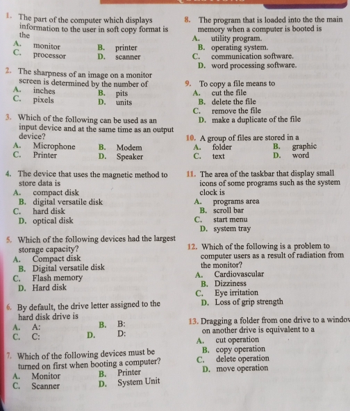 The part of the computer which displays 8. The program that is loaded into the the main
information to the user in soft copy format is memory when a computer is booted is
the A. utility program.
A. monitor B. printer B. operating system.
C. processor D. scanner C. communication software.
D. word processing software.
2. The sharpness of an image on a monitor
screen is determined by the number of
A. inches B. pits 9. To copy a file means to
C. pixels D. units A. cut the file B. delete the file
3. Which of the following can be used as an C. remove the file D. make a duplicate of the file
input device and at the same time as an output
device?
A. Microphone B. Modem 10. A group of files are stored in a B. graphic
A. folder
C. Printer D. Speaker C. text D. word
4. The device that uses the magnetic method to 11. The area of the taskbar that display small
store data is icons of some programs such as the system
A. compact disk clock is
B. digital versatile disk A. programs area
C. hard disk C. start menu B. scroll bar
D. optical disk D. system tray
5. Which of the following devices had the largest
storage capacity? 12. Which of the following is a problem to
A. Compact disk the monitor? computer users as a result of radiation from
B. Digital versatile disk
C. Flash memory A. Cardiovascular
D. Hard disk B. Dizziness
C. Eye irritation
By default, the drive letter assigned to the D. Loss of grip strength
hard disk drive is
A. A: B. B: 13. Dragging a folder from one drive to a windov
C. C: D. D: on another drive is equivalent to a
A. cut operation
7. Which of the following devices must be B. copy operation
turned on first when booting a computer? C. delete operation
A. Monitor B. Printer D. move operation
C. Scanner D. System Unit