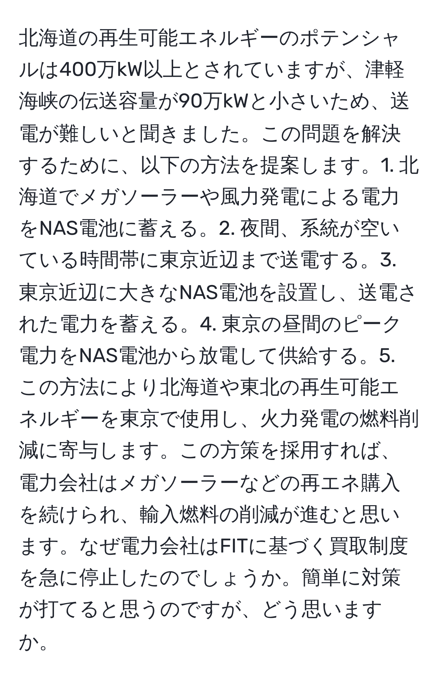 北海道の再生可能エネルギーのポテンシャルは400万kW以上とされていますが、津軽海峡の伝送容量が90万kWと小さいため、送電が難しいと聞きました。この問題を解決するために、以下の方法を提案します。1. 北海道でメガソーラーや風力発電による電力をNAS電池に蓄える。2. 夜間、系統が空いている時間帯に東京近辺まで送電する。3. 東京近辺に大きなNAS電池を設置し、送電された電力を蓄える。4. 東京の昼間のピーク電力をNAS電池から放電して供給する。5. この方法により北海道や東北の再生可能エネルギーを東京で使用し、火力発電の燃料削減に寄与します。この方策を採用すれば、電力会社はメガソーラーなどの再エネ購入を続けられ、輸入燃料の削減が進むと思います。なぜ電力会社はFITに基づく買取制度を急に停止したのでしょうか。簡単に対策が打てると思うのですが、どう思いますか。