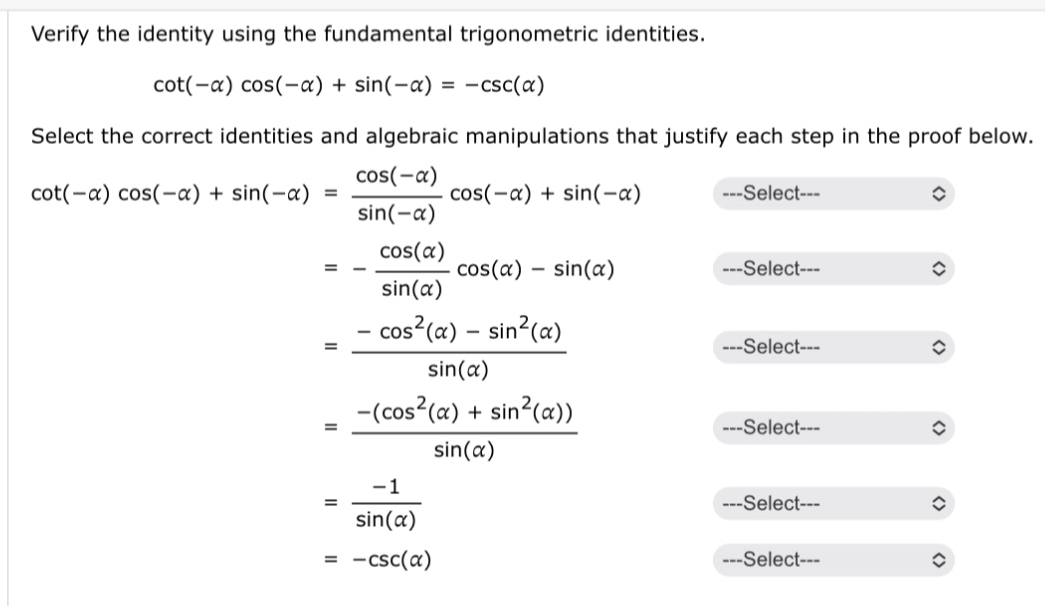 Verify the identity using the fundamental trigonometric identities.
cot (-alpha )cos (-alpha )+sin (-alpha )=-csc (alpha )
Select the correct identities and algebraic manipulations that justify each step in the proof below.
cot (-alpha )cos (-alpha )+sin (-alpha )= (cos (-alpha ))/sin (-alpha ) cos (-alpha )+sin (-alpha ) -Select---
=- cos (alpha )/sin (alpha ) cos (alpha )-sin (alpha )
---Select
= (-cos^2(alpha )-sin^2(alpha ))/sin (alpha ) 
--Select---
= (-(cos^2(alpha )+sin^2(alpha )))/sin (alpha ) 
Select---
= (-1)/sin (alpha ) 
Select --
=-csc (alpha ) Select