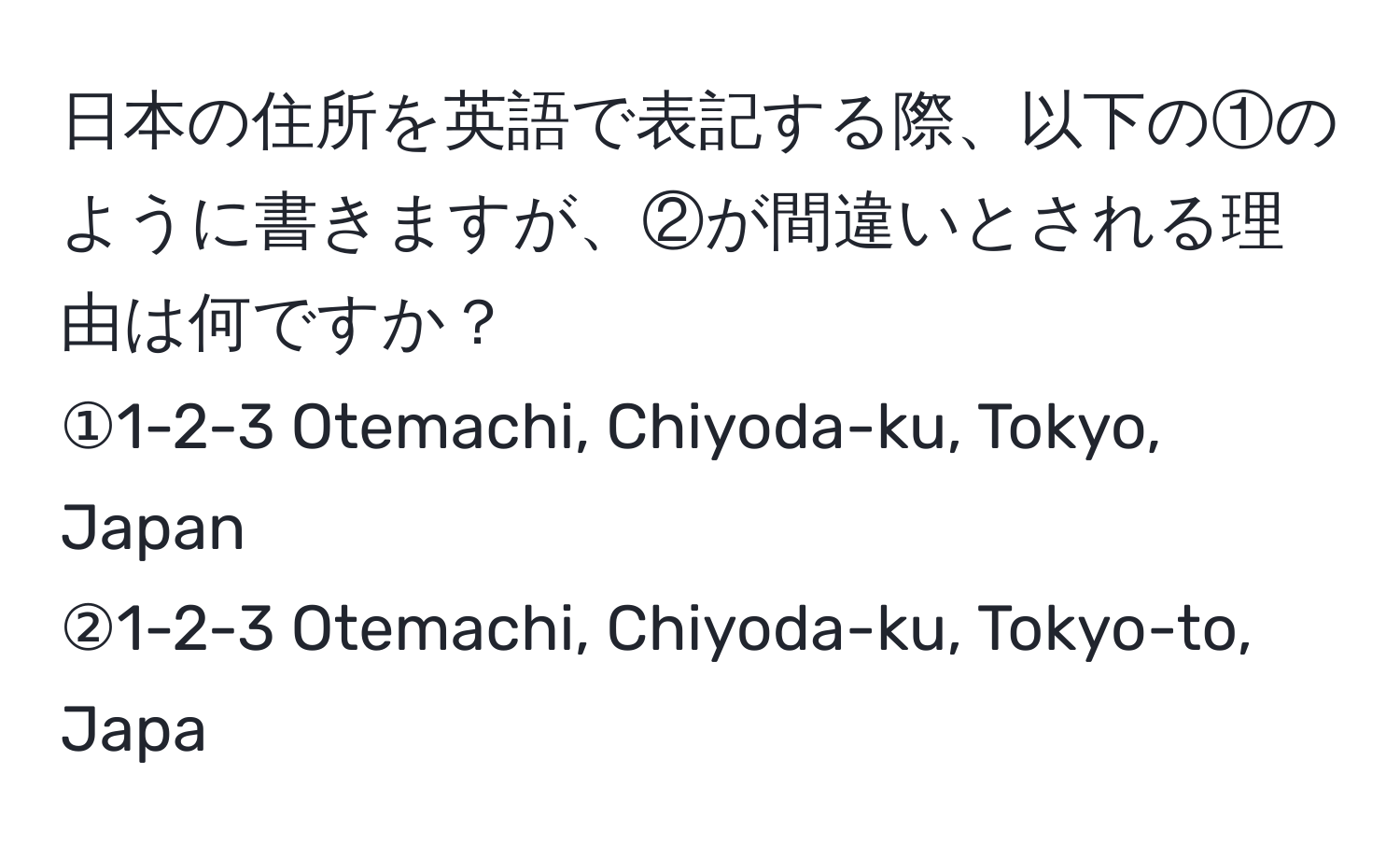 日本の住所を英語で表記する際、以下の①のように書きますが、②が間違いとされる理由は何ですか？  
①1-2-3 Otemachi, Chiyoda-ku, Tokyo, Japan  
②1-2-3 Otemachi, Chiyoda-ku, Tokyo-to, Japa