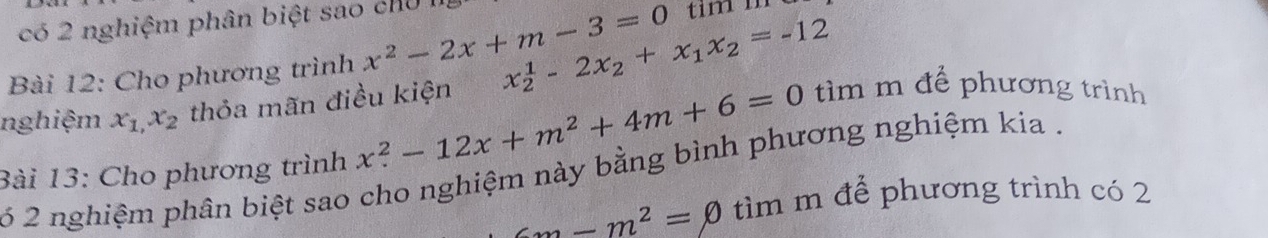 có 2 nghiệm phân biệt sao chU I 
Bài 12: Cho phương trình x^2-2x+m-3=0
nghiệm x_1, x_2 thỏa mãn điều kiện x_2^(1-2x_2)+x_1x_2=-12
Bài 13: Cho phương trình x^2-12x+m^2+4m+6=0 tìm m để phương trình 
6 2 nghiệm phân biệt sao cho nghiệm này bằng bình phương nghiệm kia .
cm-m^2=0 tìm m để phương trình có 2