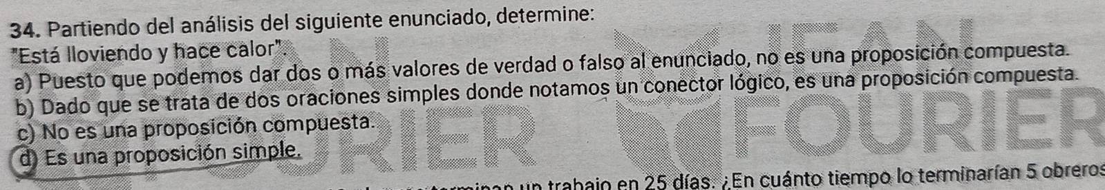 Partiendo del análisis del siguiente enunciado, determine:
"Está lloviendo y hace calor".
a) Puesto que podemos dar dos o más valores de verdad o falso al enunciado, no es una proposición compuesta.
b) Dado que se trata de dos oraciones simples donde notamos un conector lógico, es una proposición compuesta.
c) No es una proposición compuesta.
d) Es una proposición simple.
un trahain en 25 días. ¿En cuánto tiempo lo terminarían 5 obrero: