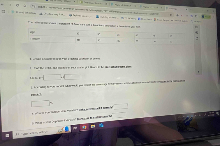 say - Odys= = 
Curriculum Resourc Algebra 1: 111100& Algetra D 1111306 Sa hoologa 
asd20.schoology.com/common-assessment-delivery/start/7361361790?action=onresume&submissionld=1520499607 
Home | Schoology CPM Learning Platl... Explore | Discovery.. Mail - Lily McNally PPLD Catalog [ Clever |Portal 
: Infinvte Campus * Deltaddush Saudent... sturypass 
The table below shows the percent of Americans with a broadband connection at home in th 
1. Create a scatter plot on your graphing calculator or demos 
2. Fing the LSRL and graph it on your scatter plot. Round to the nearest hundredths place 
LSRL y-□ x+□
3. According to your model, what would you predict the percentage for 60 year olds with broadband at home in 2005 to be? Round to the nearest whele 
percent.
□ 0
4. What is your Independent Variable? Make sure to spell it correctly! □ 
5. What is your Dependent Variable? Make sure to spell it correctly! □ 
Type here to search