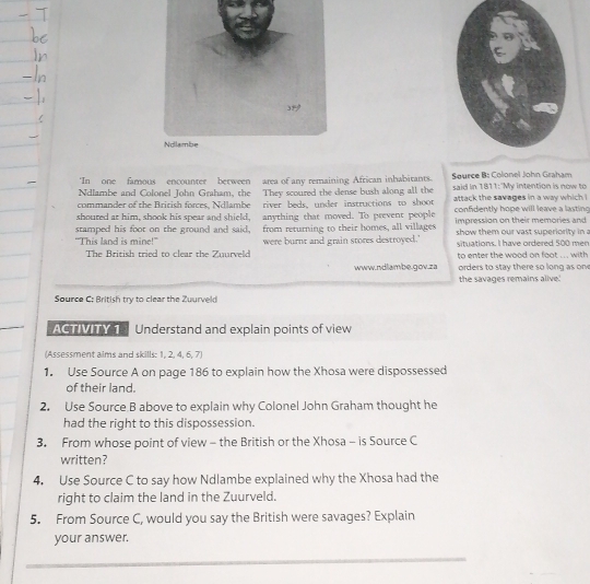 ‘In one famous encounter between area of any remaining African inhabitants. Source B: Colonel John Graham 
Ndlambe and Colonel John Graham, the They scoured the dense bush along all the said in 1811:"My intention is now to 
commander of the British forces, Ndlambe river beds, under instructions to shoot attack the savages in a way which i 
shoured at him, shook his spear and shield, anything that moved. To prevent people confidently hope will leave a lasting 
stamped his foot on the ground and said, from returning to their homes, all villages Impression on their memories and 
“This land is mine!” were burnt and grain stores destroyed.' show them our vast superiority in a 
situations. I have ordered 500 men 
The British tried to clear the Zuurveld to enter the wood on foot ... with 
www.ndlambe.gov.za orders to stay there so long as on 
the savages remains alive. 
Source C: British try to clear the Zuurveld 
ACTMTY 1E Understand and explain points of view 
(Assessment aims and skills: 1, 2, 4, 6, 7) 
1. Use Source A on page 186 to explain how the Xhosa were dispossessed 
of their land. 
2. Use Source B above to explain why Colonel John Graham thought he 
had the right to this dispossession. 
3. From whose point of view - the British or the Xhosa - is Source C 
written? 
4. Use Source C to say how Ndlambe explained why the Xhosa had the 
right to claim the land in the Zuurveld. 
5. From Source C, would you say the British were savages? Explain 
your answer.