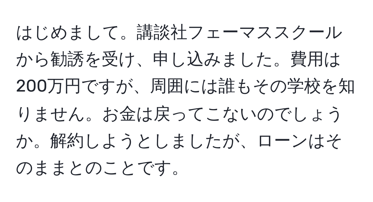 はじめまして。講談社フェーマススクールから勧誘を受け、申し込みました。費用は200万円ですが、周囲には誰もその学校を知りません。お金は戻ってこないのでしょうか。解約しようとしましたが、ローンはそのままとのことです。