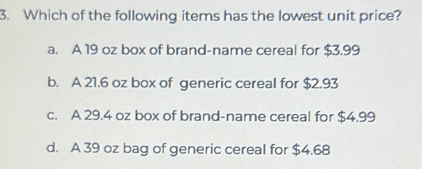 Which of the following items has the lowest unit price?
a. A 19 oz box of brand-name cereal for $3.99
b. A 21.6 oz box of generic cereal for $2.93
c. A 29.4 oz box of brand-name cereal for $4.99
d. A 39 oz bag of generic cereal for $4.68