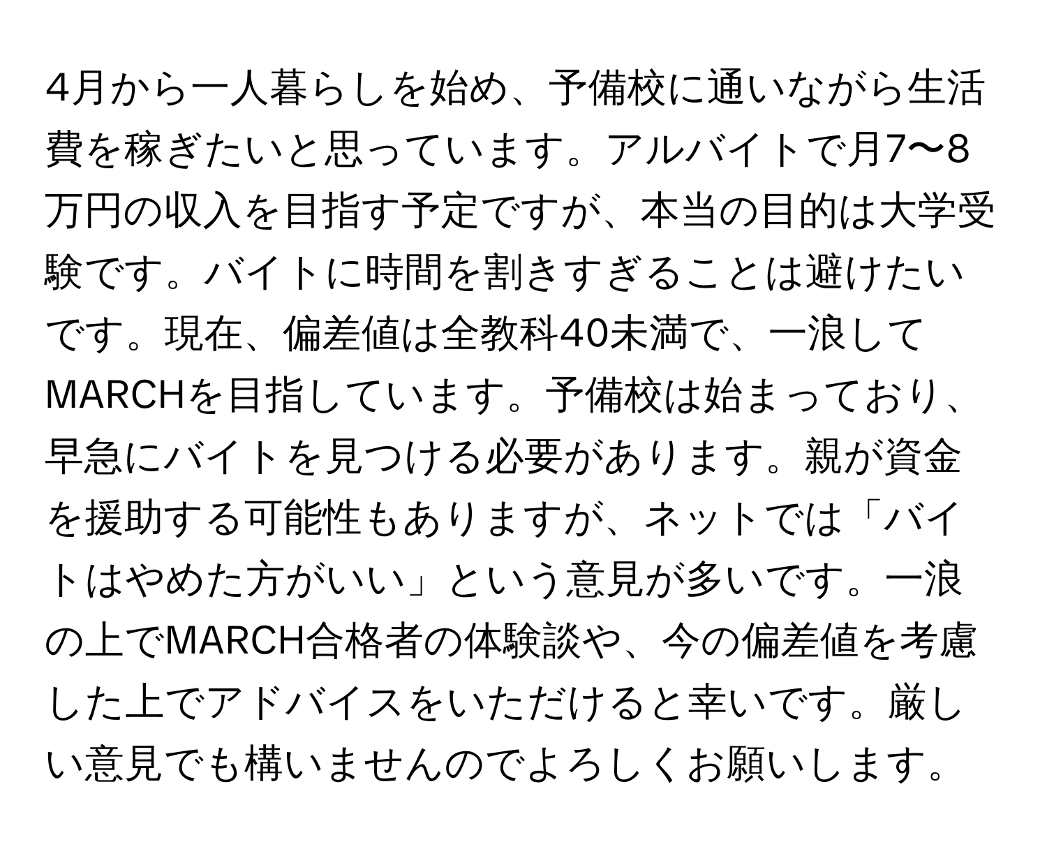 4月から一人暮らしを始め、予備校に通いながら生活費を稼ぎたいと思っています。アルバイトで月7〜8万円の収入を目指す予定ですが、本当の目的は大学受験です。バイトに時間を割きすぎることは避けたいです。現在、偏差値は全教科40未満で、一浪してMARCHを目指しています。予備校は始まっており、早急にバイトを見つける必要があります。親が資金を援助する可能性もありますが、ネットでは「バイトはやめた方がいい」という意見が多いです。一浪の上でMARCH合格者の体験談や、今の偏差値を考慮した上でアドバイスをいただけると幸いです。厳しい意見でも構いませんのでよろしくお願いします。