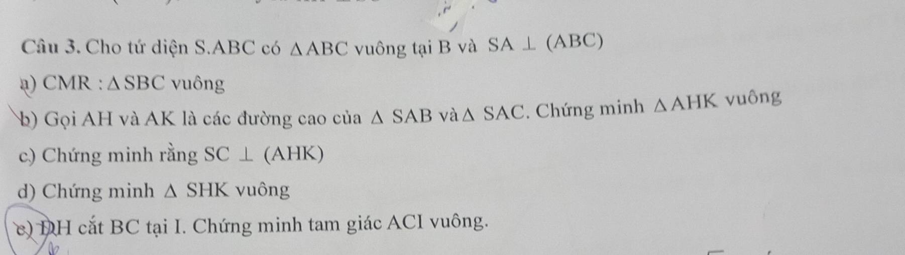 Cho tứ diện S. ABC có △ ABC vuông tại B và SA⊥ (ABC)
a) CMR : △ SBC vuông 
b) Gọi AH và AK là các đường cao của △ SAB và △ SAC. Chứng minh △ AHK vuông 
c) Chứng minh rằng SC⊥ (A) HK)
d) Chứng minh △ SHK vuông 
c) DH cắt BC tại I. Chứng minh tam giác ACI vuông.