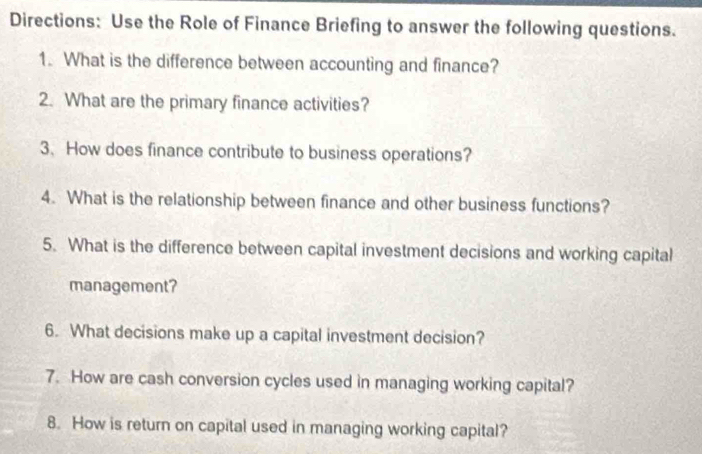 Directions: Use the Role of Finance Briefing to answer the following questions. 
1. What is the difference between accounting and finance? 
2. What are the primary finance activities? 
3、 How does finance contribute to business operations? 
4. What is the relationship between finance and other business functions? 
5. What is the difference between capital investment decisions and working capital 
management? 
6. What decisions make up a capital investment decision? 
7. How are cash conversion cycles used in managing working capital? 
8. How is return on capital used in managing working capital?