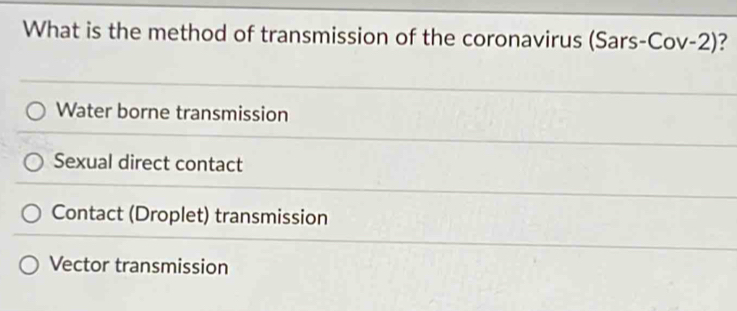 What is the method of transmission of the coronavirus (Sars-Cov-2) ?
Water borne transmission
Sexual direct contact
Contact (Droplet) transmission
Vector transmission