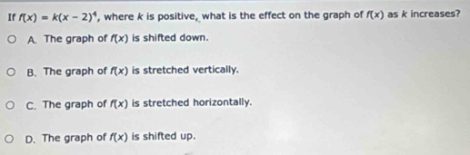 If f(x)=k(x-2)^4 , where k is positive, what is the effect on the graph of f(x) as k increases?
A. The graph of f(x) is shifted down.
B. The graph of f(x) is stretched vertically.
C. The graph of f(x) is stretched horizontally.
D. The graph of f(x) is shifted up.