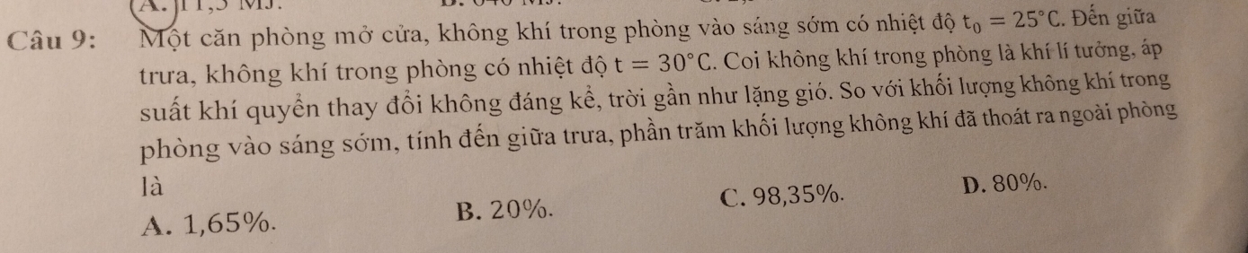 Một căn phòng mở cửa, không khí trong phòng vào sáng sớm có nhiệt độ t_0=25°C.. Đến giữa
trưa, không khí trong phòng có nhiệt độ t=30°C. Coi không khí trong phòng là khí lí tưởng, áp
suất khí quyển thay đổi không đáng kể, trời gần như lặng gió. So với khối lượng không khí trong
phòng vào sáng sớm, tính đến giữa trưa, phần trăm khối lượng không khí đã thoát ra ngoài phòng
là D. 80%.
A. 1,65%. B. 20%. C. 98,35%.