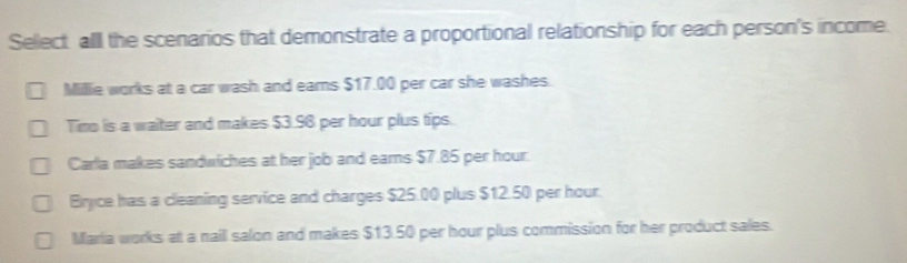 Select alll the scenarios that demonstrate a proportional relationship for each person's income.
Millie works at a car wash and ears $17.00 per car she washes.
Tino is a waiter and makes $3.96 per hour plus tips.
Carla makes sandwiches at her job and earns $7.85 per hour.
Bryce has a cleaning service and charges $25.00 plus $12.50 per hour.
Maria works at a naill salon and makes $13.50 per hour plus commission for her product sales.