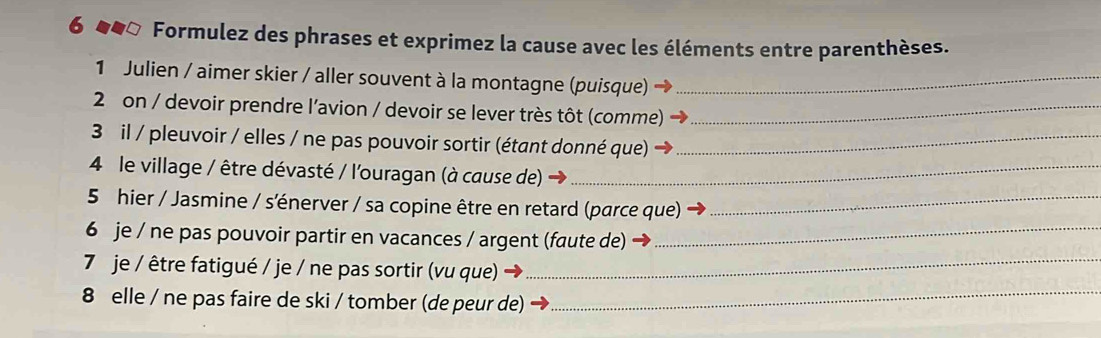 Formulez des phrases et exprimez la cause avec les éléments entre parenthèses. 
1 Julien / aimer skier / aller souvent à la montagne (puisque)_ 
2 on / devoir prendre l'avion / devoir se lever très tôt (comme)_ 
3 il / pleuvoir / elles / ne pas pouvoir sortir (étant donné que)_ 
4 le village / être dévasté / l'ouragan (à cause de)_ 
5 hier / Jasmine / s'énerver / sa copine être en retard (parce que)_ 
6 je / ne pas pouvoir partir en vacances / argent (faute de)_ 
7 je / être fatigué / je / ne pas sortir (vu que)_ 
8 elle / ne pas faire de ski / tomber (de peur de)_