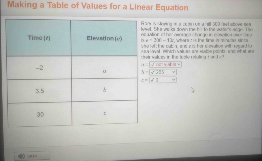 Making a Table of Values for a Linear Equation
is staying in a cabin on a hill 300 feet above sea
. She walks down the hill to the water's edge. The
tion of her average change in elevation over time
e=300-10t , where t is the time in minutes since
left the cabin, and e is her elevation with regard to
level. Which values are viable points, and what are
values in the table relating t and e?
| not viable
b=sqrt(265)
c=sqrt(0)
Intro