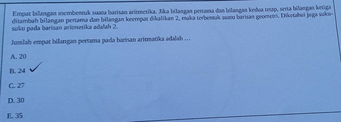 Empat bilangan membentuk suatu barisan aritmetika. Jika bilangan pertama dan bilangan kedua tetap, serta bilangan ketiga
ditambah bilangan pertama dan bilangan keempat dikalikan 2, maka terbentuk suatu barisan geometri. Diketahuí juga suku-
suku pada barisan aritmetika adalah 2.
Jumlah empat bilangan pertama pada barisan aritmatika adalah ...
A. 20
B. 24
C. 27
D. 30
E. 35