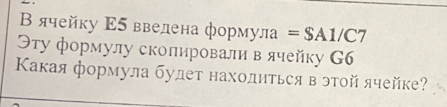 Β ячейку Ε5 ввелена формула =$A1/C7
Θту формулу сколировали в ячейку G6
Κакая формула будет находиться в этοй ячейке?