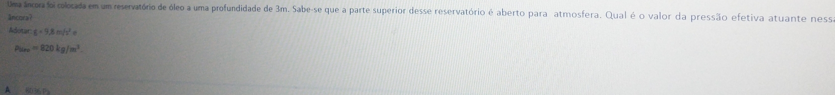 Uma âncora foi colocada em um reservatório de óleo a uma profundidade de 3m. Sabe-se que a parte superior desse reservatório é aberto para atmosfera. Qual é o valor da pressão efetiva atuante ness
âncora?
Adotar g=9,8m/s^2e
p_blep=820kg/m^3.
A 80 36 ps