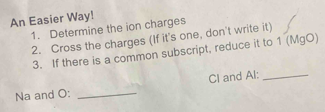 An Easier Way! 
1. Determine the ion charges 
2. Cross the charges (If it's one, don't write it) 
3. If there is a common subscript, reduce it to 1 (MgO) 
CI and Al:_ 
Na and O:_