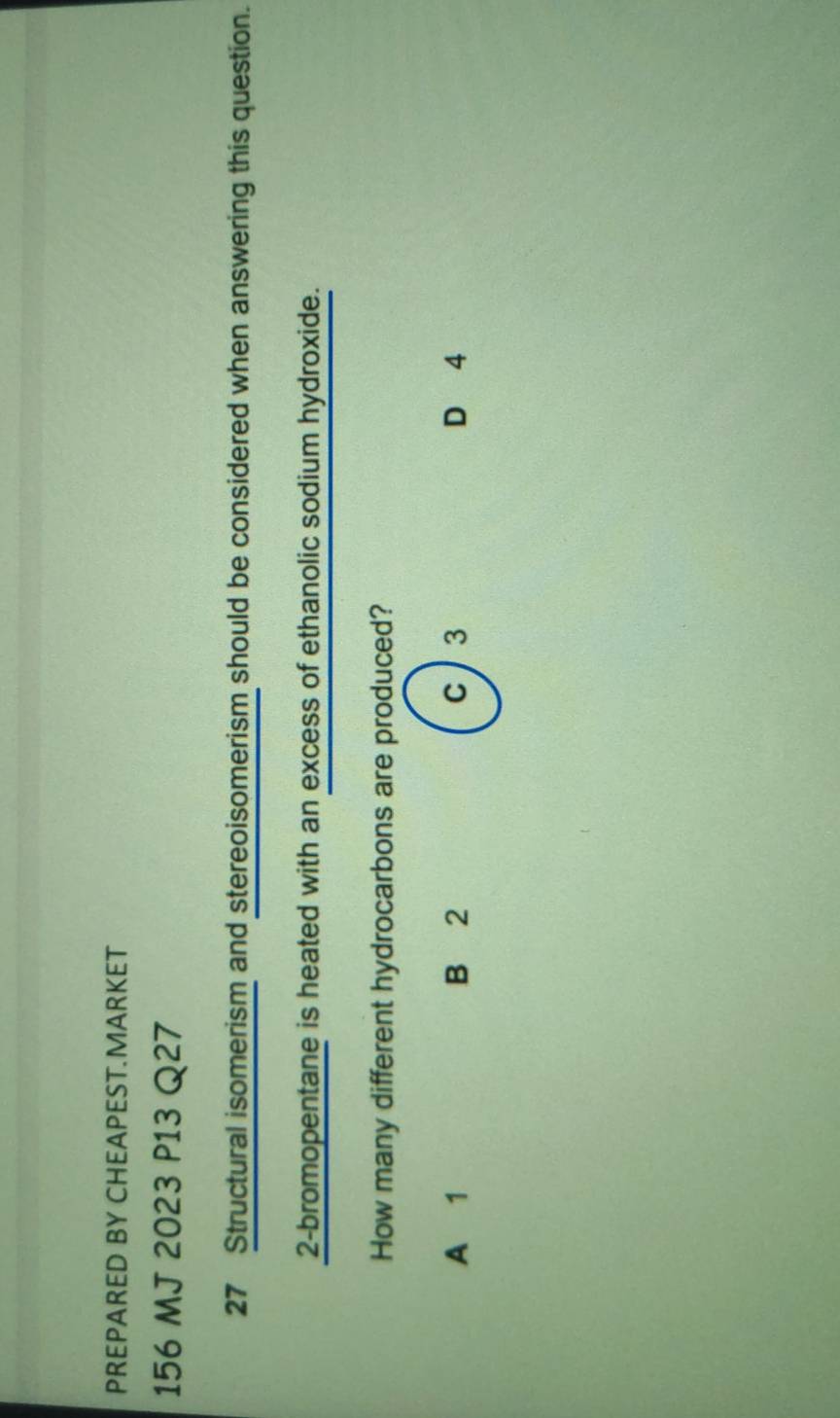 PREPARED BY CHEAPEST.MARKET
156 MJ 2023 P13 Q27
27 Structural isomerism and stereoisomerism should be considered when answering this question.
2-bromopentane is heated with an excess of ethanolic sodium hydroxide.
How many different hydrocarbons are produced?
A 1 B 2 c 3 D 4