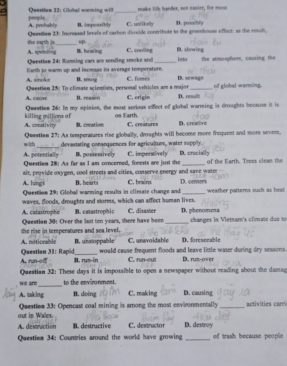 Global warming will _make life harder, not easier, for most
people
A. probably B. impossibly C. unlikely D. possibly
Question 23: Increased levels of carbon dioxide contribute to the greenhouse effect: as the result,
_
the earth is up.
A. speeding B. heating C. cooling D. slowing
Question 24: Running cars are sending smoke and _into the atmosphere, causing the
Earth to warm up and increase its average temperature.
A. smoke B. smog C. fumes D. sewage
Question 25: To climate scientists, personal vehicles are a major _of global warming.
A. cause B. reason C. origin D. result
Question 26: In my opinion, the most serious effect of global warming is droughts because it is
killing millions of on Earth.
A. creativity B. creation C. creatures D. creative
Question 27: As temperatures rise globally, droughts will become more frequent and more severe,
with _devastating consequences for agriculture, water supply.
A. potentially B. possessively C. imperatively D. crucially
Question 28: As far as I am concerned, forests are just the _of the Earth. Trees clean the
air, provide oxygen, cool streets and cities, conserve energy and save water
A. lungs B. hearts C. brains D. centers
Question 29: Global warming results in climate change and _weather patterns such as heat
waves, floods, droughts and storms, which can affect human lives.
A. catastrophe B. catastrophic C. disaster D. phenomena
Question 30: Over the last ten years, there have been _changes in Vietnam's climate due to
the rise in temperatures and sea level.
A. noticeable B. unstoppable C. unavoidable D. foreseeable
Question 31: Rapid_ would cause frequent floods and leave little water during dry seasons.
A. run-off B. run-in C. run-out D. run-over
Question 32: These days it is impossible to open a newspaper without reading about the damag
we are_ to the environment.
A. taking B. doing C. making D. causing
Question 33: Opencast coal mining is among the most environmentally _ activities carri
out in Wales.
A. destruction B. destructive C. destructor D. destroy
Question 34: Countries around the world have growing _of trash because people