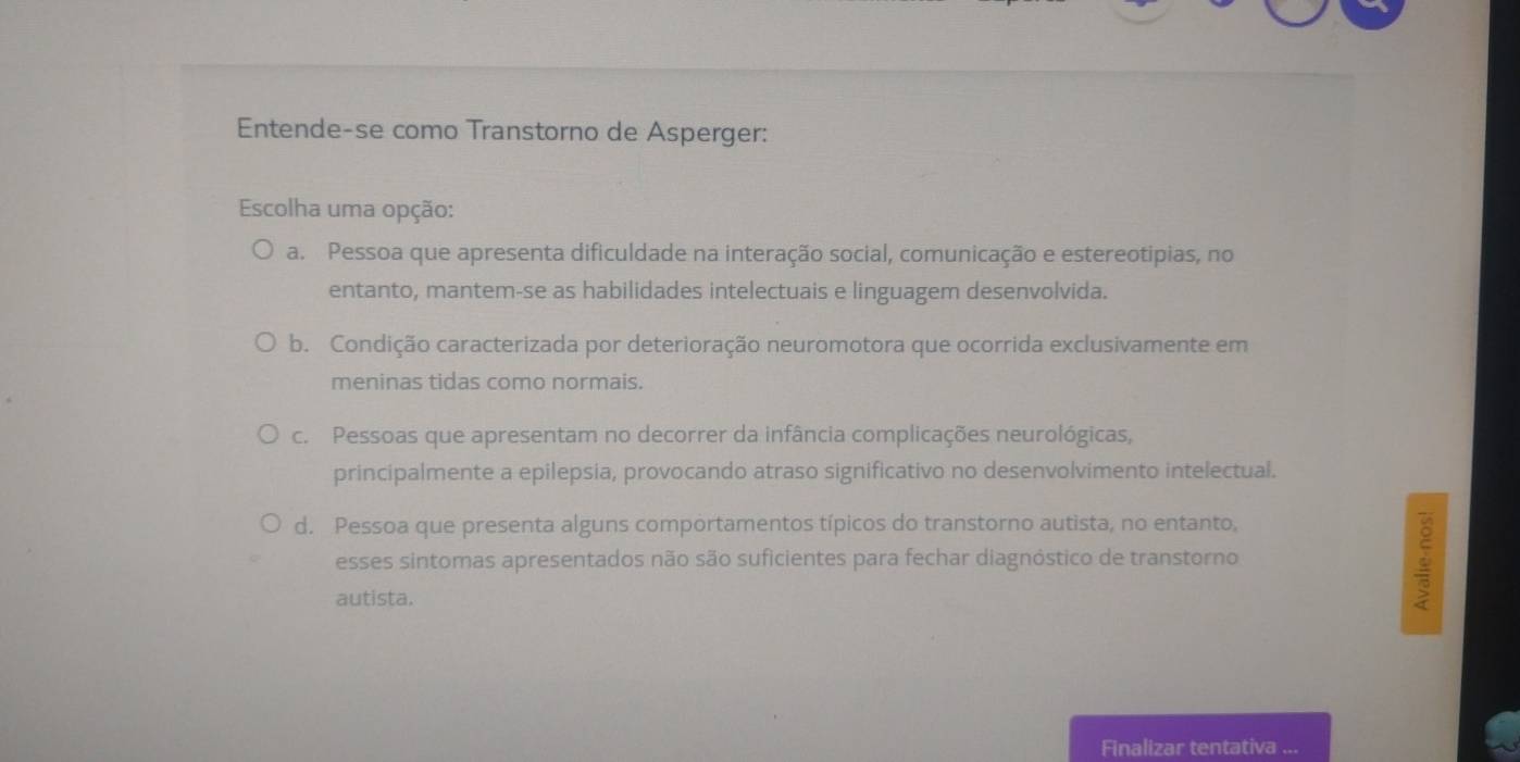 Entende-se como Transtorno de Asperger:
Escolha uma opção:
a. Pessoa que apresenta dificuldade na interação social, comunicação e estereotipias, no
entanto, mantem-se as habilidades intelectuais e linguagem desenvolvida.
b. Condição caracterizada por deterioração neuromotora que ocorrida exclusivamente em
meninas tidas como normais.
c. Pessoas que apresentam no decorrer da infância complicações neurológicas,
principalmente a epilepsia, provocando atraso significativo no desenvolvimento intelectual.
d. Pessoa que presenta alguns comportamentos típicos do transtorno autista, no entanto,
esses sintomas apresentados não são suficientes para fechar diagnóstico de transtorno
autista.
Finalizar tentativa ...