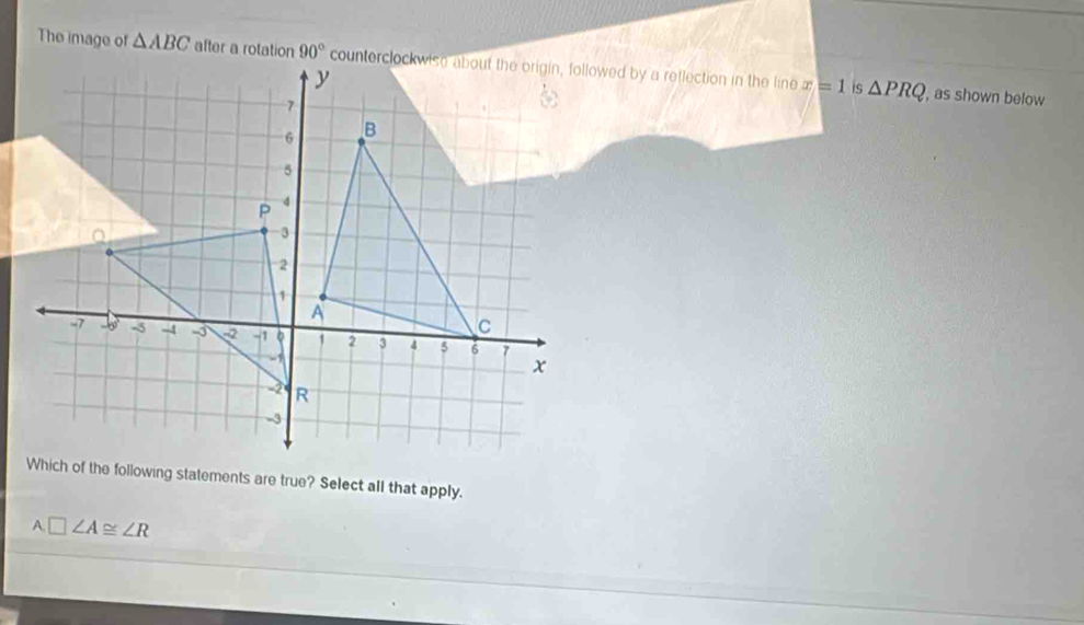 The image of △ ABC after a rotation x=1 is △ PRQ
, as shown below
Which of the following statements are true? Select all that apply.
A.□ ∠ A≌ ∠ R