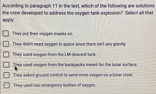 According to paragraph 11 in the text, which of the following are solutions
the crew developed to address the oxygen tank explosion? Select all that
apply.
They put their oxygen masks on.
They didn't need oxygen in space since there isn't any gravity.
They used oxygen from the LM descent tank.
They used oxygen from the backpacks meant for the lunar surface.
They asked ground control to send more oxygen on a lunar rover.
They used two emergency bottles of oxygen.