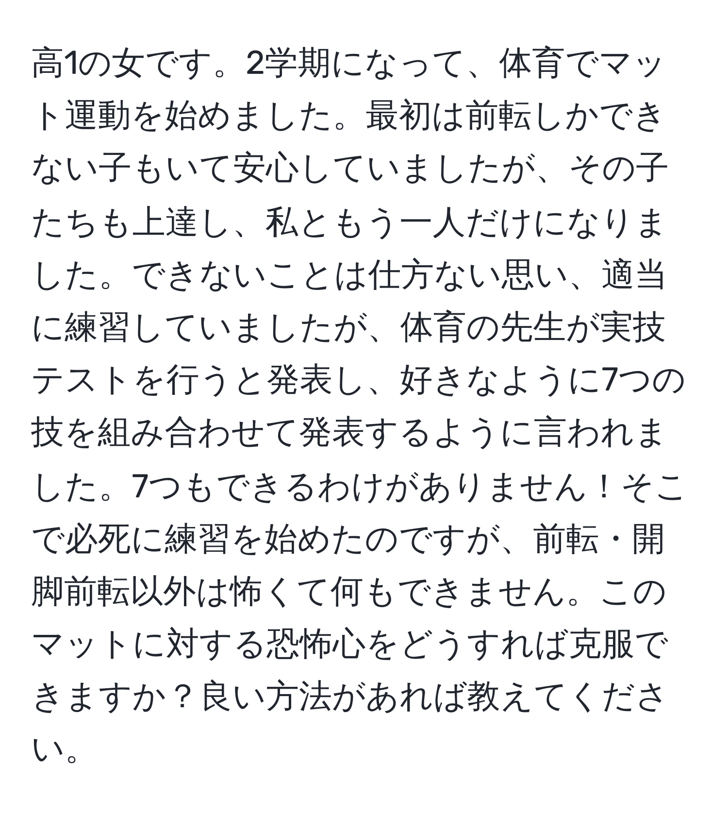 高1の女です。2学期になって、体育でマット運動を始めました。最初は前転しかできない子もいて安心していましたが、その子たちも上達し、私ともう一人だけになりました。できないことは仕方ない思い、適当に練習していましたが、体育の先生が実技テストを行うと発表し、好きなように7つの技を組み合わせて発表するように言われました。7つもできるわけがありません！そこで必死に練習を始めたのですが、前転・開脚前転以外は怖くて何もできません。このマットに対する恐怖心をどうすれば克服できますか？良い方法があれば教えてください。